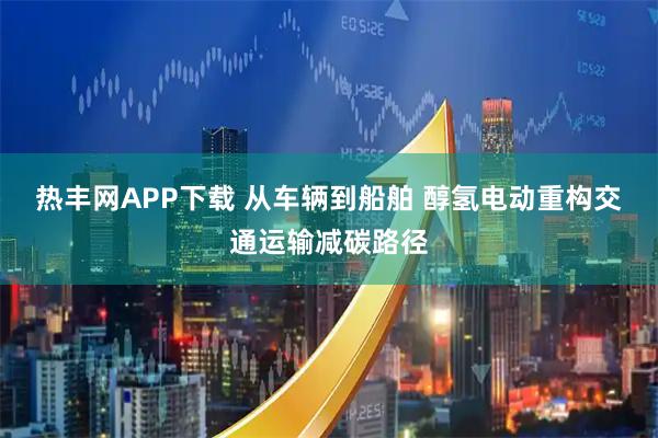 热丰网APP下载 从车辆到船舶 醇氢电动重构交通运输减碳路径