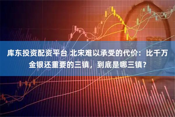 库东投资配资平台 北宋难以承受的代价：比千万金银还重要的三镇，到底是哪三镇？