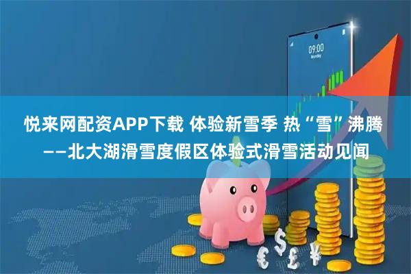 悦来网配资APP下载 体验新雪季 热“雪”沸腾 ——北大湖滑雪度假区体验式滑雪活动见闻