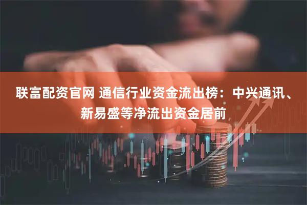 联富配资官网 通信行业资金流出榜:中兴通讯、新易盛等净流出资金居前