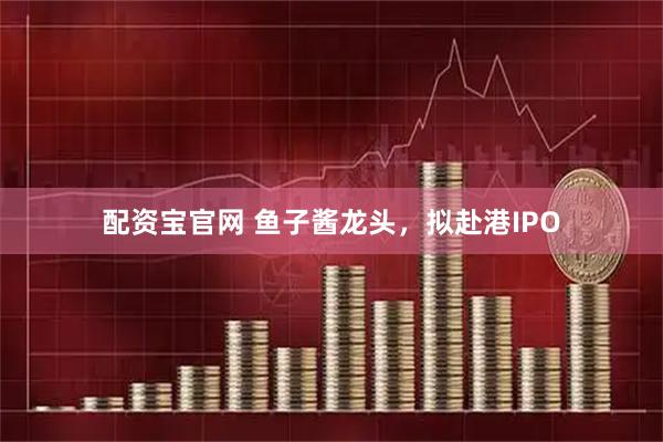 配资宝官网 鱼子酱龙头,拟赴港IPO