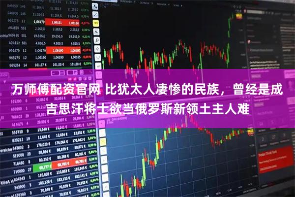 万师傅配资官网 比犹太人凄惨的民族，曾经是成吉思汗将士欲当俄罗斯新领土主人难