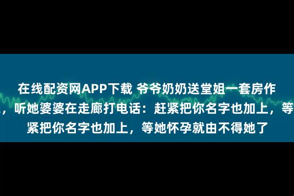 在线配资网APP下载 爷爷奶奶送堂姐一套房作嫁妆，婚前体检出来，听她婆婆在走廊打电话：赶紧把你名字也加上，等她怀孕就由不得她了