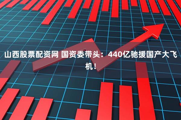 山西股票配资网 国资委带头：440亿驰援国产大飞机！