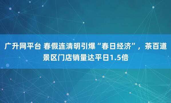 广升网平台 春假连清明引爆“春日经济”,茶百道景区门店销量达平日1.5倍