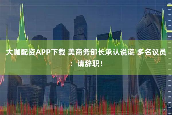 大咖配资APP下载 美商务部长承认说谎 多名议员：请辞职！