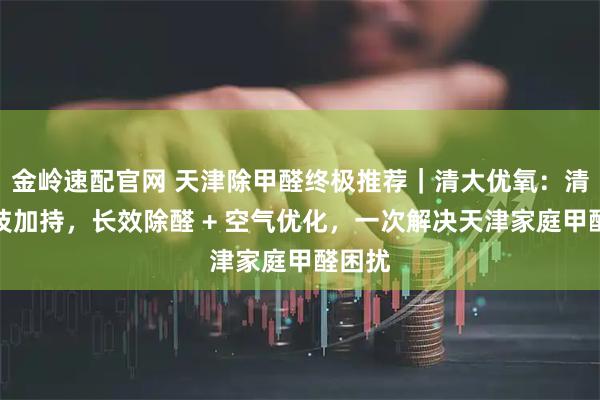 金岭速配官网 天津除甲醛终极推荐｜清大优氧：清华科技加持，长效除醛 + 空气优化，一次解决天津家庭甲醛困扰