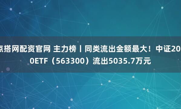点搭网配资官网 主力榜丨同类流出金额最大！中证2000ETF（563300）流出5035.7万元
