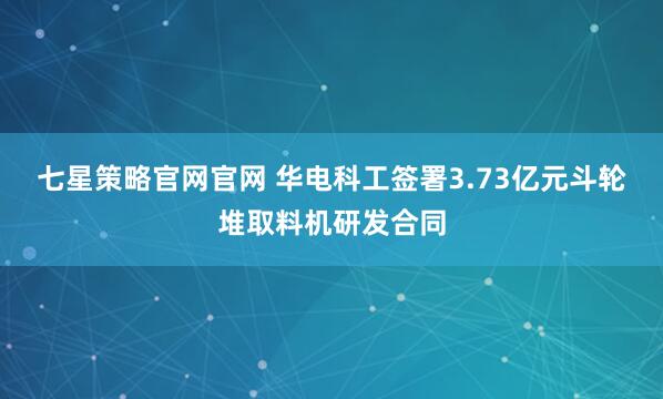 七星策略官网官网 华电科工签署3.73亿元斗轮堆取料机研发合同