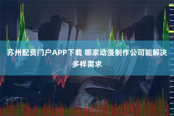 苏州配资门户APP下载 哪家动漫制作公司能解决多样需求