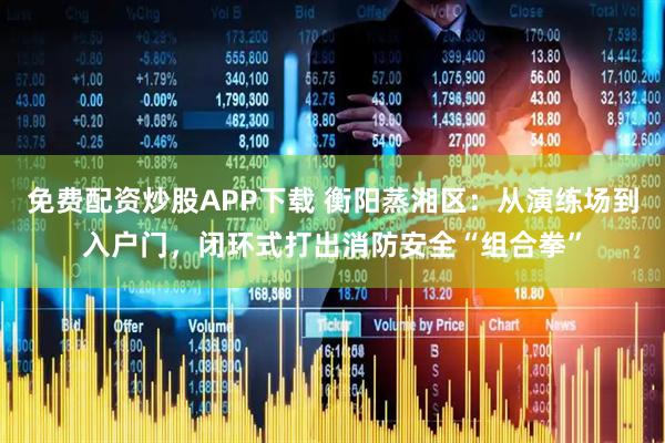 免费配资炒股APP下载 衡阳蒸湘区：从演练场到入户门，闭环式打出消防安全“组合拳”