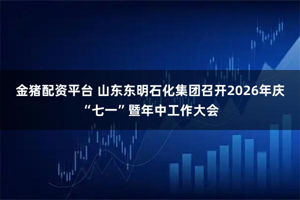 金猪配资平台 山东东明石化集团召开2026年庆“七一”暨年中工作大会