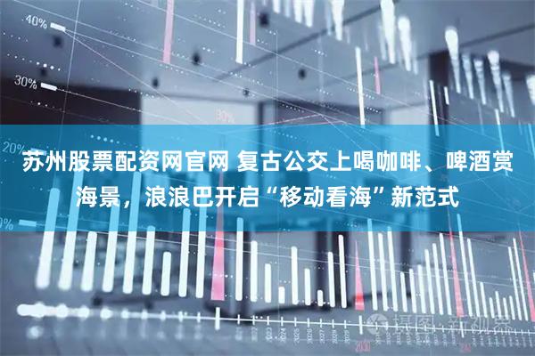 苏州股票配资网官网 复古公交上喝咖啡、啤酒赏海景,浪浪巴开启“移动看海”新范式
