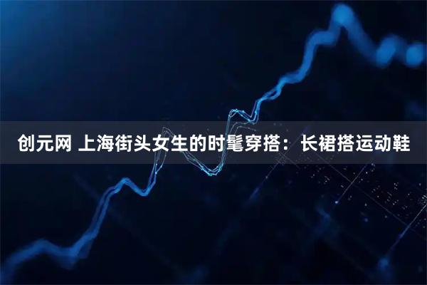 创元网 上海街头女生的时髦穿搭:长裙搭运动鞋