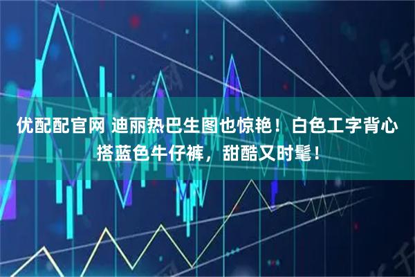 优配配官网 迪丽热巴生图也惊艳！白色工字背心搭蓝色牛仔裤，甜酷又时髦！
