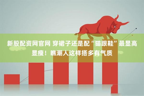 新股配资网官网 穿裙子还是配“猫跟鞋”最显高显瘦!瞧潮人这样搭多有气质