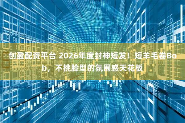 创盈配资平台 2026年度封神短发！短羊毛卷Bob，不挑脸型的氛围感天花板