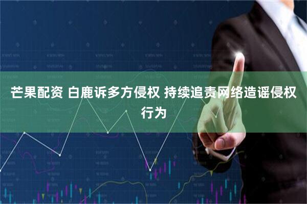 芒果配资 白鹿诉多方侵权 持续追责网络造谣侵权行为