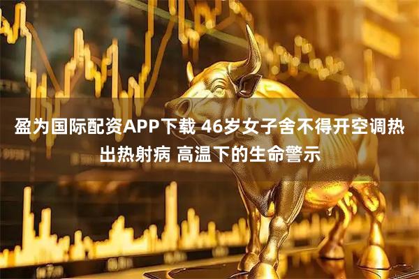 盈为国际配资APP下载 46岁女子舍不得开空调热出热射病 高温下的生命警示